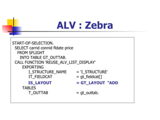 ALV : Zebra
START-OF-SELECTION.
 SELECT carrid connid fldate price
  FROM SFLIGHT
   INTO TABLE GT_OUTTAB.
 CALL FUNCTION 'REUSE_ALV_LIST_DISPLAY'
    EXPORTING
        I_STRUCTURE_NAME           = 'I_STRUCTURE'
        IT_FIELDCAT                = gt_fieldcat[]
        IS_LAYOUT                = GT_LAYOUT "ADD
     TABLES
        T_OUTTAB                 = gt_outtab.
 