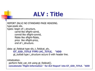 ALV : Title
REPORT ZALV2 NO STANDARD PAGE HEADING.
type-pools slis.
types: begin of i_structure,
       carrid like sflight-carrid,
       connid like sflight-connid,
       fldate like sflight-fldate,
       price like sflight-price,
       end of i_structure.

data: gt_fieldcat type slis_t_fieldcat_alv,
      GT_GID_TITLE TYPE LVC_TITLE, "ADD
      gt_outtab type i_structure occurs 0 with header line.

initialization.
  perform field_cat_init using gt_fieldcat[].
 concatenate 'Flight Information' ' for ALV Report' into GT_GID_TITLE. "ADD
 