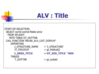 ALV : Title

START-OF-SELECTION.
 SELECT carrid connid fldate price
  FROM SFLIGHT
   INTO TABLE GT_OUTTAB.
 CALL FUNCTION 'REUSE_ALV_LIST_DISPLAY'
    EXPORTING
        I_STRUCTURE_NAME           = 'I_STRUCTURE'
        IT_FIELDCAT                = gt_fieldcat[]
        I_GRID_TITLE             = GT_GID_TITLE "ADD
     TABLES
        T_OUTTAB                 = gt_outtab.
 