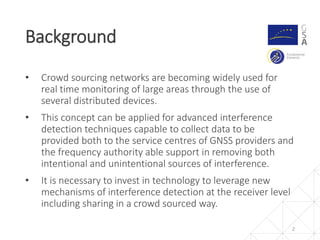 • Crowd sourcing networks are becoming widely used for
real time monitoring of large areas through the use of
several distributed devices.
• This concept can be applied for advanced interference
detection techniques capable to collect data to be
provided both to the service centres of GNSS providers and
the frequency authority able support in removing both
intentional and unintentional sources of interference.
• It is necessary to invest in technology to leverage new
mechanisms of interference detection at the receiver level
including sharing in a crowd sourced way.
Background
2
 