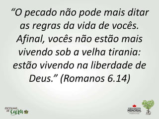 “O pecado não pode mais ditar
as regras da vida de vocês.
Afinal, vocês não estão mais
vivendo sob a velha tirania:
estão vivendo na liberdade de
Deus.” (Romanos 6.14)
 