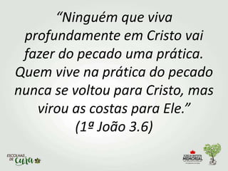 “Ninguém que viva
profundamente em Cristo vai
fazer do pecado uma prática.
Quem vive na prática do pecado
nunca se voltou para Cristo, mas
virou as costas para Ele.”
(1ª João 3.6)
 