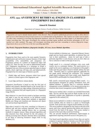International Educational Applied Scientific Research Journal
ISSN (Online): 2456-5040
Volume: 1 | Issue: 1 | October 2016
30
AVL TREE AN EFFICIENT RETRIEVAL ENGINE IN CLASSIFIED
FINGERPRINT DATABASE
Ahmed B. Elmadani
Department of Computer Science, Faculty of Science, Sebha University
ABSTRACT
Fingerprints are used to identify human and for crime discover. They are used to authenticate persons in order to allow them to
gain access to their financial and personal resources or to identify them in big databases. This requires use of fast search engine
to reduce time consumed in searching big fingerprint databases, there for choosing searching engine is an important issue to
reduce searching time. This paper investigates the existing searching engine methods and presents advantages of AVL tree
method over other methods. The paper will investigate searching speed and time consuming to retrieve fingerprint image.
Experiment shows use of AVL tree is the best searching algorithm.
Key Words: Fingerprint Databases, fingerprint classifies, AVL tree, Access Methods Algorithms.
1. INTRODUCTION
Fingerprints have been used as the most popular biometric
authentication and verification measure because of their high
acceptability [15], immutability and uniqueness [1].
Fingerprint consists of a pattern of interleaved ridges and
valleys [2]. There for they are used in differentiating people
[10]. Fingerprint classification is a technique to assign a
fingerprint into one of the several pre-specified types or classes
namely, whorl, right loop, left loop, arch, and tented arch [8].
Fingerprint has two main types of features says [9]:
1. Global ridge and furrow structures which form special
pattern in central region of the fingerprint, and
2. Local ridge and furrow minute details.
Fingerprint classification is based on only the first type of
features and uniquely identified based on the second type of
features, such features are ridge endings, bifurcation known as
minutiae, orientation field and singular points in a fingerprint
image [9][10].
Data whatever it is must first be sorted to facilitate searching
and make it easy for any retrieval, so far different sorting
methods are invented, among those methods or algorithms
Bubble sort, Merge sort, Insertion sort, Selection sort, Quick
sort and tree based algorithms[11].
Data when it stored in a big store, searching in it becomes a
difficult task and time consume especially when it became
grows [10], searching methods known also as accessing
methods in computer science. Many advanced algorithms and
data structures have been devised for the sole purpose of
making accessing more efficient, therefore there is possibility
to use them in retrieving biometrics images from its big
database [12].
Access methods in literature are, sequential (Queue), binary,
graph and tree based search algorithms, in practical they are
vary in their suitableness, means for each type of task a
particular algorithm is used, because some are slow other are
fast so selection is made on the type of use [11].
Graph search it is a traversal technique visits every node
exactly one in a systematic fashion. The search process in a
graph can be seen as applying a set of operators to the graph’s
nodes until the goal node is found it initially defines the start
node. Therefore, there is a general approach, applicable for
any graph search, following the constraints. Two standard
graph search techniques have been widely used, Depth-First
Search (DFS) and Breadth-First Search (BFS) [11].
SQL search a structured query language (SQL) search, is a
special-purpose designed for getting information from and
updated database. It searches data in a relational database
management system (RDBMS), or for stream processing in a
relational data stream management system (RDSMS) [12].
Hash access method, data is stored in an extended linear hash
table. The key and the data used for Hash records can be of
arbitrarily complex data. Duplication of records is optionally
supported in this method [16].
Queue access method it is similar to what known as sequential
access method, data are stored in a queue as fixed-length
records. Each record uses a logical record number as its key.
This access method is designed for fast inserts at the tail of the
queue, and it has a special operation that deletes and returns a
record from the head of the queue. This access method is
unusual in that it provides record level locking.
This can provide beneficial performance improvements in
applications requiring concurrent access to the queue [12].
Tree based search algorithms consist of trees, they are used in
computer to represent algebraic formula, as an efficient method
for searching large databases, dynamic lists, and diverse
 