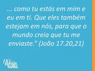 ... como tu estás em mim e
eu em ti. Que eles também
estejam em nós, para que o
mundo creia que tu me
enviaste.” (João 17.20,21)
 