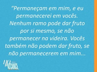 “Permaneçam em mim, e eu
permanecerei em vocês.
Nenhum ramo pode dar fruto
por si mesmo, se não
permanecer na videira. Vocês
também não podem dar fruto, se
não permanecerem em mim...
 