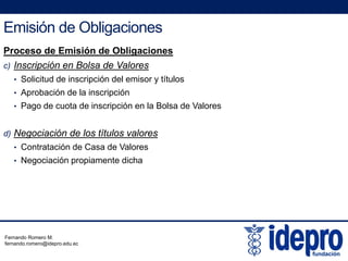 Emisión de Obligaciones
Proceso de Emisión de Obligaciones
c) Inscripción en Bolsa de Valores
• Solicitud de inscripción del emisor y títulos
• Aprobación de la inscripción
• Pago de cuota de inscripción en la Bolsa de Valores
d) Negociación de los títulos valores
• Contratación de Casa de ValoresContratación de Casa de Valores
• Negociación propiamente dicha
Fernando Romero M.
fernando.romero@idepro.edu.ec
 