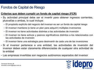 Fondos de Capital de Riesgo
Criterios que deben cumplir un fondo de capital riesgo (FCR)
• Su actividad principal debe ser el invertir para obtener ingresos corrientes,
l lí b l l i lplusvalías o ambas, lo cual incluye:
• El propósito explícito del negocio del inversor es ser un fondo de capital riesgo
• El inversor mantiene (o tiene un plan para adquirir) múltiples inversiones
• El inversor no tiene actividades distintas a las actividades de inversión
• El inversor no tiene activos y pasivos significativos distintos a los relacionados con
las actividades de inversión
• El inversor tiene una estrategia para desinvertir de cada una de las inversiones
• Si el inversor pertenece a una entidad, las actividades de inversión del
inversor deben estar claramente diferenciadas de cualquier otra actividad de
la entidad
• Las empresas invertidas son negocios autónomos separados del inversor
Fernando Romero M.
fernando.romero@idepro.edu.ec
 
