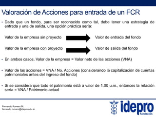 Valoración de Acciones para entrada de un FCR
• Dado que un fondo, para ser reconocido como tal, debe tener una estrategia de
entrada y una de salida, una opción práctica sería:
Valor de la empresa sin proyecto Valor de entrada del fondo
Valor de la empresa con proyecto Valor de salida del fondop p y
• En ambos casos, Valor de la empresa = Valor neto de las acciones (VNA)
• Valor de las acciones = VNA / No. Acciones (considerando la capitalización de cuentas
patrimoniales antes del ingreso del fondo)
• Si se considera que todo el patrimonio está a valor de 1.00 u.m., entonces la relación
sería = VNA / Patrimonio actual
Fernando Romero M.
fernando.romero@idepro.edu.ec
 