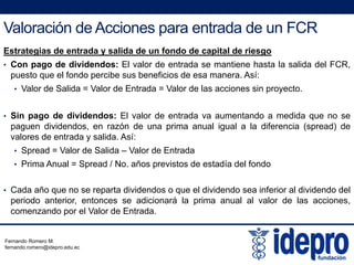 Valoración de Acciones para entrada de un FCR
Estrategias de entrada y salida de un fondo de capital de riesgo
• Con pago de dividendos: El valor de entrada se mantiene hasta la salida del FCR,
puesto que el fondo percibe sus beneficios de esa manera Así:puesto que el fondo percibe sus beneficios de esa manera. Así:
• Valor de Salida = Valor de Entrada = Valor de las acciones sin proyecto.
Si d di id d El l d t d t d did• Sin pago de dividendos: El valor de entrada va aumentando a medida que no se
paguen dividendos, en razón de una prima anual igual a la diferencia (spread) de
valores de entrada y salida. Así:
• Spread = Valor de Salida – Valor de Entrada• Spread = Valor de Salida – Valor de Entrada
• Prima Anual = Spread / No. años previstos de estadía del fondo
Cada año que no se reparta dividendos o que el dividendo sea inferior al dividendo del• Cada año que no se reparta dividendos o que el dividendo sea inferior al dividendo del
periodo anterior, entonces se adicionará la prima anual al valor de las acciones,
comenzando por el Valor de Entrada.
Fernando Romero M.
fernando.romero@idepro.edu.ec
 