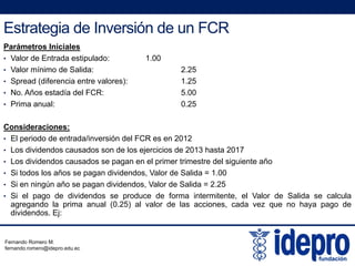 Estrategia de Inversión de un FCR
Parámetros Iniciales
• Valor de Entrada estipulado: 1.00
• Valor mínimo de Salida: 2.25
• Spread (diferencia entre valores): 1.25
• No. Años estadía del FCR: 5.00
• Prima anual: 0.25
Consideraciones:
• El periodo de entrada/inversión del FCR es en 2012
• Los dividendos causados son de los ejercicios de 2013 hasta 2017Los dividendos causados son de los ejercicios de 2013 hasta 2017
• Los dividendos causados se pagan en el primer trimestre del siguiente año
• Si todos los años se pagan dividendos, Valor de Salida = 1.00
• Si en ningún año se pagan dividendos, Valor de Salida = 2.25
• Si el pago de dividendos se produce de forma intermitente, el Valor de Salida se calcula
agregando la prima anual (0.25) al valor de las acciones, cada vez que no haya pago de
dividendos. Ej:
Fernando Romero M.
fernando.romero@idepro.edu.ec
 