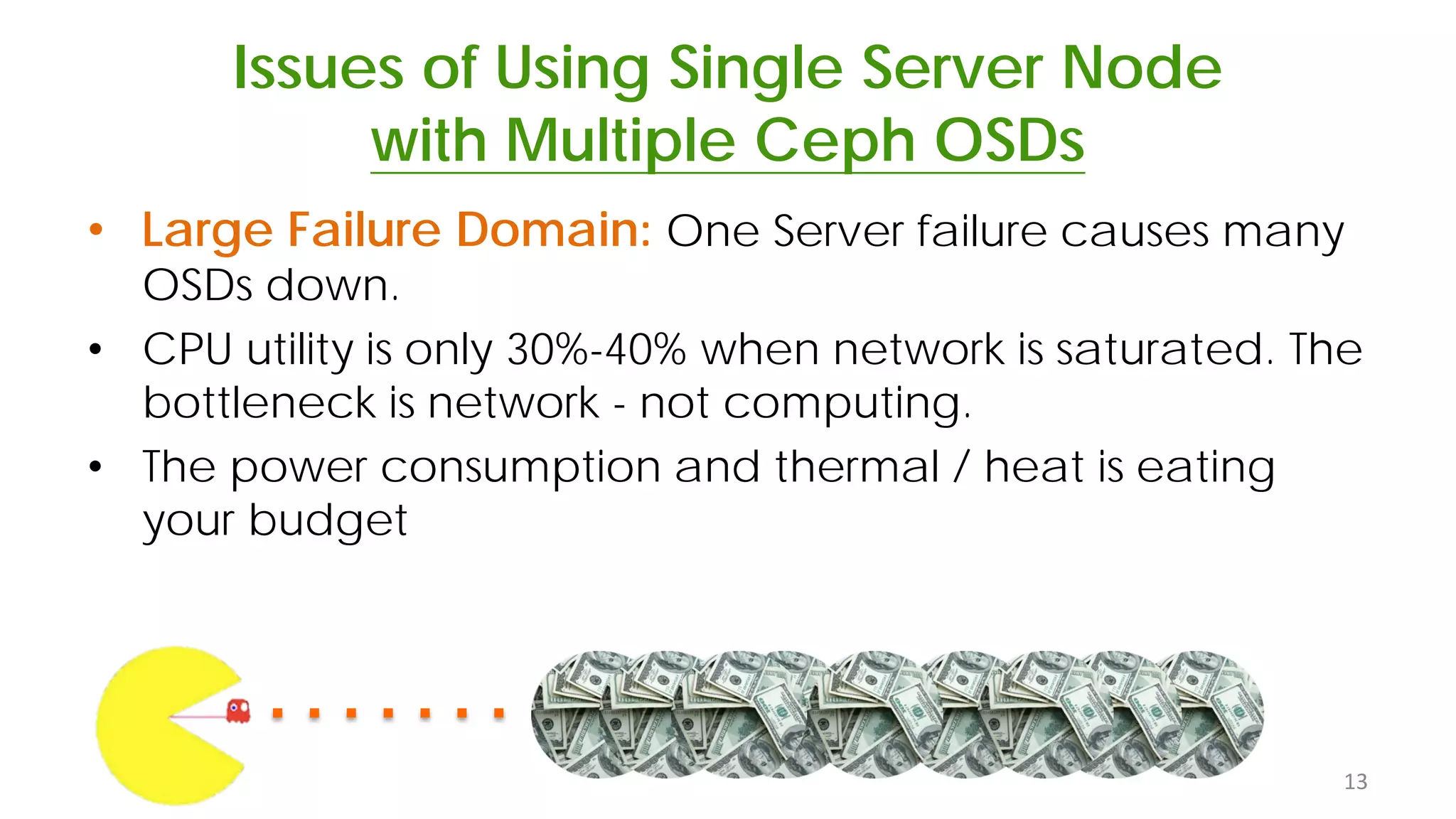 Issues of Using Single Server Node
with Multiple Ceph OSDs
• Large Failure Domain: One Server failure causes many
OSDs down.
• CPU utility is only 30%-40% when network is saturated. The
bottleneck is network - not computing.
• The power consumption and thermal / heat is eating
your budget
13
 