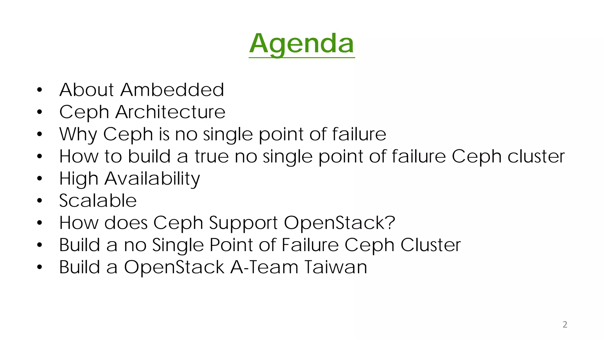 Agenda
• About Ambedded
• Ceph Architecture
• Why Ceph is no single point of failure
• How to build a true no single point of failure Ceph cluster
• High Availability
• Scalable
• How does Ceph Support OpenStack?
• Build a no Single Point of Failure Ceph Cluster
• Build a OpenStack A-Team Taiwan
2
 