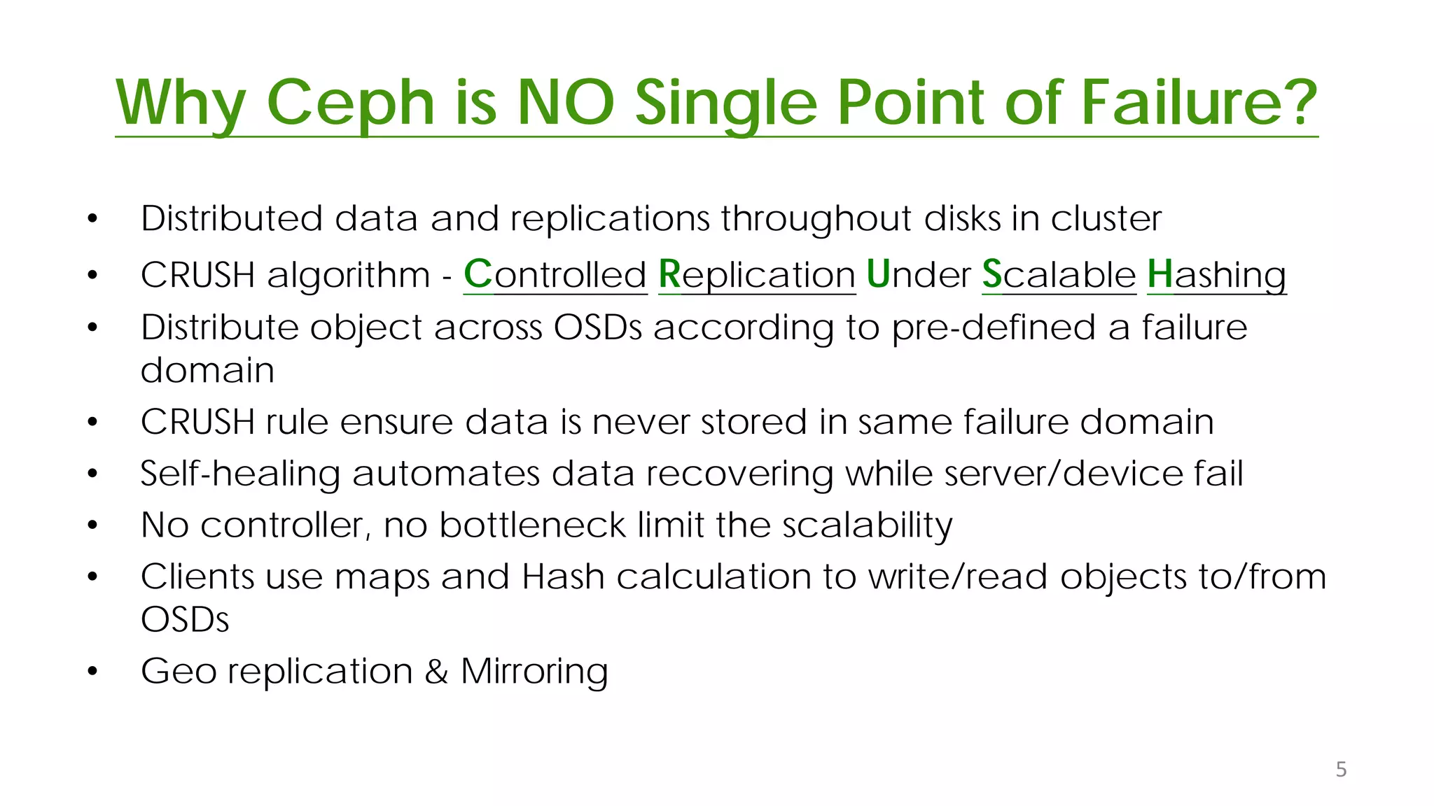 Why Ceph is NO Single Point of Failure?
• Distributed data and replications throughout disks in cluster
• CRUSH algorithm - Controlled Replication Under Scalable Hashing
• Distribute object across OSDs according to pre-defined a failure
domain
• CRUSH rule ensure data is never stored in same failure domain
• Self-healing automates data recovering while server/device fail
• No controller, no bottleneck limit the scalability
• Clients use maps and Hash calculation to write/read objects to/from
OSDs
• Geo replication & Mirroring
5
 