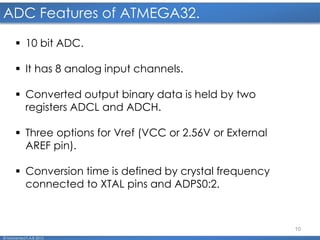 10
ADC Features of ATMEGA32.
© Mohamed F.A.B 2015
 10 bit ADC.
 It has 8 analog input channels.
 Converted output binary data is held by two
registers ADCL and ADCH.
 Three options for Vref (VCC or 2.56V or External
AREF pin).
 Conversion time is defined by crystal frequency
connected to XTAL pins and ADPS0:2.
 