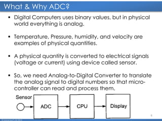 6
What & Why ADC?
© Mohamed F.A.B 2015
 Digital Computers uses binary values, but in physical
world everything is analog.
 Temperature, Pressure, humidity, and velocity are
examples of physical quantities.
 A physical quantity is converted to electrical signals
(voltage or current) using device called sensor.
 So, we need Analog-to-Digital Converter to translate
the analog signal to digital numbers so that micro-
controller can read and process them.
 