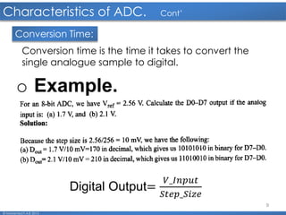 9
Characteristics of ADC. Cont’
© Mohamed F.A.B 2015
Conversion Time:
Conversion time is the time it takes to convert the
single analogue sample to digital.
o Example.
Digital Output=
𝑉_𝐼𝑛𝑝𝑢𝑡
𝑆𝑡𝑒𝑝_𝑆𝑖𝑧𝑒
 