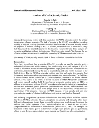International Management Review Vol. 3 No. 2 2007
68
Analysis of SCADA Security Models
Sandip C. Patel
Department of Information Sciences & Systems
Morgan State University, Baltimore, Maryland, USA
Yingbing Yu
Division of Natural and Mathematical Sciences
LeMoyne-Owen College, Memphis, Tennessee, USA
[Abstract] Supervisory control and data acquisition (SCADA) networks control the critical
infrastructure of many countries. The lack of security in the SCADA networks has caused an
urgency to upgrade existing systems to withstand hostile attacks. When new security models
are proposed to enhance security of SCADA systems, the models have to be tested to verify
that they provide the intended security. In this research, vulnerability and threat analyses are
presented as effective methods for testing new SCADA security models. We illustrate the use
of these methods on two security models for enhancing SCADA communication protocol.
[Keywords] SCADA; security models; DNP 3; threat evaluation; vulnerability Analysis
Introduction
Supervisory control and data acquisition (SCADA) networks are used by industrial sectors
and critical infrastructure utilities to carry data on electricity, water, oil, and gas. A SCADA
system is a common process automation system that helps gather field data from sensors and
instruments, transmit and display this data at a central site, and send control messages to the
field devices. That is, SCADA networks enables receiving such data from remote field
devices and sending control messages to remote devices from a control station. The field data
is usually viewed on one or more SCADA host computers, referred as the master terminal
units or MTUs, located at the central or master site. Real- world SCADA MTUs can monitor
and control several hundred field devices known as remote terminal units or RTUs. In
addition to infrastructure utilities, SCADA networks are also used in industrial process plants,
such as steel production, power generation (conventional and nuclear) and distribution, and
nuclear fusion. The size of such plants ranges from a few thousand to several thousand
input/output (I/O) channels. However, SCADA systems evolve rapidly and are now
penetrating the market of plants with I/O channels of up to several hundred thousand.
The reliability of operations of modern infrastructures and many critical industries depends
heavily on SCADA networks. SCADA disruptions can directly and indirectly affect many
different infrastructures, impact large geographic regions, and send ripples throughout the
national and global economy. Cyber interdependencies are a result of the pervasive
computerization and automation of infrastructures (Rinaldi et al., 2001). For example, the
disruption of the electric power infrastructure disrupts fuels (natural gas and petroleum),
which, in turn, disrupts, transportation, water, banking and finance, and telecommunication.
 