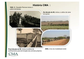 História CMA :
  1949, Sr. Oswaldo Perrone iniciou o
  cultivo da laranja.

                                                     Na década de 80, iniciou o cultivo de cana
                                                     de açúcar.




Final década de 90, iniciou a prática de               2004, início da modalidade boitel
confinamento para terminação dos animais próprios.
 