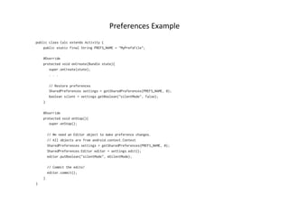 Preferences	
  Example	
  
public class Calc extends Activity {
    public static final String PREFS_NAME = "MyPrefsFile";
    @Override
    protected void onCreate(Bundle state){
       super.onCreate(state);
       . . .
       // Restore preferences
       SharedPreferences settings = getSharedPreferences(PREFS_NAME, 0);
       boolean silent = settings.getBoolean("silentMode", false);
    }
    @Override
    protected void onStop(){
       super.onStop();
      // We need an Editor object to make preference changes.
      // All objects are from android.context.Context
      SharedPreferences settings = getSharedPreferences(PREFS_NAME, 0);
      SharedPreferences.Editor editor = settings.edit();
      editor.putBoolean("silentMode", mSilentMode);
      // Commit the edits!
      editor.commit();
    }
}
 