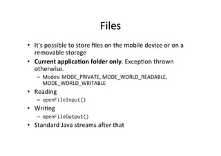 Files	
  
•  It's	
  possible	
  to	
  store	
  ﬁles	
  on	
  the	
  mobile	
  device	
  or	
  on	
  a	
  
removable	
  storage	
  
•  Current	
  applica1on	
  folder	
  only.	
  ExcepAon	
  thrown	
  
otherwise.	
  
–  Modes:	
  MODE_PRIVATE,	
  MODE_WORLD_READABLE,	
  
MODE_WORLD_WRITABLE	
  
•  Reading	
  
–  openFileInput()
•  WriAng	
  
–  openFileOutput()
•  Standard	
  Java	
  streams	
  aer	
  that	
  
 
