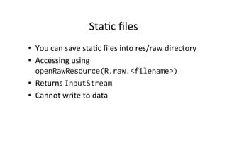 StaAc	
  ﬁles	
  
•  You	
  can	
  save	
  staAc	
  ﬁles	
  into	
  res/raw	
  directory	
  
•  Accessing	
  using	
  
openRawResource(R.raw.<filename>)
•  Returns	
  InputStream
•  Cannot	
  write	
  to	
  data	
  
 