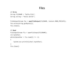 Files	
  
// Write
String FILENAME = "hello_file";
String string = "hello world!";
FileOutputStream fos = openFileOutput(FILENAME, Context.MODE_PRIVATE);
fos.write(string.getBytes());
fos.close();
// Read
FileInputStream fis = openFileInput(FILENAME);
int byteChar;
while((byteChar = fis.read()) != -1)
{
System.out.println((char) byteChar);
}
fis.close()
 