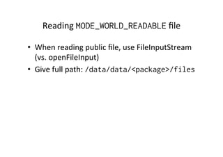 Reading	
  MODE_WORLD_READABLE	
  ﬁle	
  
•  When	
  reading	
  public	
  ﬁle,	
  use	
  FileInputStream	
  
(vs.	
  openFileInput)	
  
•  Give	
  full	
  path:	
  /data/data/<package>/files
 