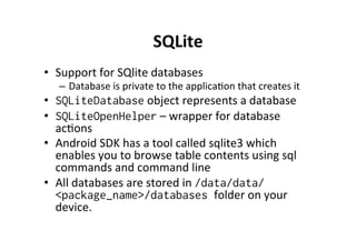 SQLite	
  
•  Support	
  for	
  SQlite	
  databases	
  
–  Database	
  is	
  private	
  to	
  the	
  applicaAon	
  that	
  creates	
  it	
  
•  SQLiteDatabase	
  object	
  represents	
  a	
  database	
  
•  SQLiteOpenHelper	
  –	
  wrapper	
  for	
  database	
  
acAons	
  
•  Android	
  SDK	
  has	
  a	
  tool	
  called	
  sqlite3	
  which	
  
enables	
  you	
  to	
  browse	
  table	
  contents	
  using	
  sql	
  
commands	
  and	
  command	
  line	
  
•  All	
  databases	
  are	
  stored	
  in	
  /data/data/
<package_name>/databases folder	
  on	
  your	
  
device.	
  
 