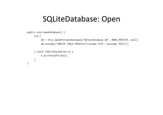SQLiteDatabase:	
  Open	
  
public void openDatabase() {
try {
db = this.openOrCreateDatabase("MyTestDatabase.db", MODE_PRIVATE, null);
db.execSQL("CREATE TABLE MYDATA(firstname TEXT, lastname TEXT)");
} catch (SQLiteException e) {
e.printStackTrace();
}
}
 