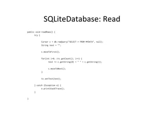 SQLiteDatabase:	
  Read	
  
public void readRows() {
try {
Cursor c = db.rawQuery("SELECT * FROM MYDATA", null);
String text = "";
c.moveToFirst();
for(int i=0; i<c.getCount(); i++) {
text += c.getString(0) + " " + c.getString(1);
c.moveToNext();
}
tv.setText(text);
} catch (Exception e) {
e.printStackTrace();
}
}
 