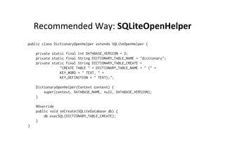 Recommended	
  Way:	
  SQLiteOpenHelper	
  
public class DictionaryOpenHelper extends SQLiteOpenHelper {
    private static final int DATABASE_VERSION = 2;
    private static final String DICTIONARY_TABLE_NAME = "dictionary";
    private static final String DICTIONARY_TABLE_CREATE =
                "CREATE TABLE " + DICTIONARY_TABLE_NAME + " (" +
                KEY_WORD + " TEXT, " +
                KEY_DEFINITION + " TEXT);";
    DictionaryOpenHelper(Context context) {
        super(context, DATABASE_NAME, null, DATABASE_VERSION);
    }
    @Override
    public void onCreate(SQLiteDatabase db) {
        db.execSQL(DICTIONARY_TABLE_CREATE);
    }
}
 