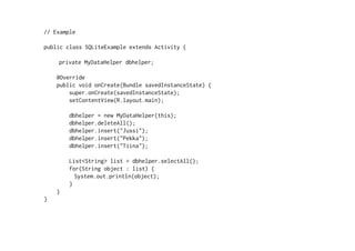 // Example
public class SQLiteExample extends Activity {
private MyDataHelper dbhelper;
@Override
public void onCreate(Bundle savedInstanceState) {
super.onCreate(savedInstanceState);
setContentView(R.layout.main);
dbhelper = new MyDataHelper(this);
dbhelper.deleteAll();
dbhelper.insert("Jussi");
dbhelper.insert("Pekka");
dbhelper.insert("Tiina");
List<String> list = dbhelper.selectAll();
for(String object : list) {
System.out.println(object);
}
}
}
 