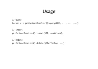 Usage	
  
// Query
Cursor c = getContentResolver().query(URI, ..., ... ,...);
// Insert
getContentResolver().insert(URI, newValues);
// Delete
getContentResolver().delete(URIofTheRow, ...);
 