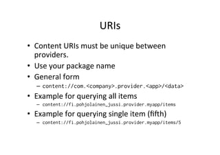 URIs	
  
•  Content	
  URIs	
  must	
  be	
  unique	
  between	
  
providers.	
  
•  Use	
  your	
  package	
  name	
  
•  General	
  form	
  
–  content://com.<company>.provider.<app>/<data>
•  Example	
  for	
  querying	
  all	
  items	
  
–  content://fi.pohjolainen_jussi.provider.myapp/items
•  Example	
  for	
  querying	
  single	
  item	
  (ﬁh)	
  
–  content://fi.pohjolainen_jussi.provider.myapp/items/5
 