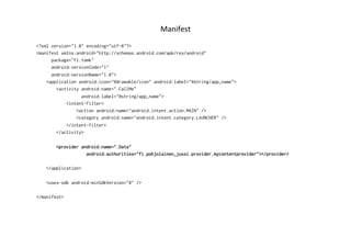 Manifest	
  
<?xml version="1.0" encoding="utf-8"?>
<manifest xmlns:android="http://schemas.android.com/apk/res/android"
package="fi.tamk"
android:versionCode="1"
android:versionName="1.0">
<application android:icon="@drawable/icon" android:label="@string/app_name">
<activity android:name=".CallMe"
android:label="@string/app_name">
<intent-filter>
<action android:name="android.intent.action.MAIN" />
<category android:name="android.intent.category.LAUNCHER" />
</intent-filter>
</activity>
<provider android:name=".Data"
android:authorities="fi.pohjolainen_jussi.provider.mycontentprovider"></provider>
</application>
<uses-sdk android:minSdkVersion="8" />
</manifest>
 