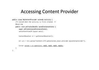 Accessing	
  Content	
  Provider	
  
public class MyContentProvider extends Activity {
/** Called when the activity is first created. */
@Override
public void onCreate(Bundle savedInstanceState) {
super.onCreate(savedInstanceState);
setContentView(R.layout.main);
ContentResolver cr = getContentResolver();
Uri uri = Uri.parse("content://fi.pohjolainen_jussi.provider.mycontentprovider");
Cursor cursor = cr.query(uri, null, null, null, null);
}
}
 