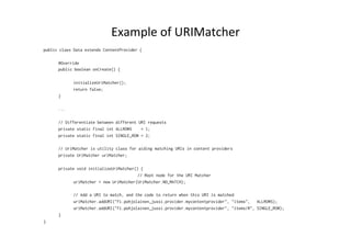 Example	
  of	
  URIMatcher	
  
public class Data extends ContentProvider {
@Override
public boolean onCreate() {
initializeUriMatcher();
return false;
}
...
// Differentiate between different URI requests
private static final int ALLROWS = 1;
private static final int SINGLE_ROW = 2;
// UriMatcher is utility class for aiding matching URIs in content providers
private UriMatcher uriMatcher;
private void initializeUriMatcher() {
// Root node for the URI Matcher
uriMatcher = new UriMatcher(UriMatcher.NO_MATCH);
// Add a URI to match, and the code to return when this URI is matched
uriMatcher.addURI("fi.pohjolainen_jussi.provider.mycontentprovider", "items", ALLROWS);
uriMatcher.addURI("fi.pohjolainen_jussi.provider.mycontentprovider", "items/#", SINGLE_ROW);
}
}
 