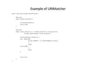 Example	
  of	
  URIMatcher	
  
public class Data extends ContentProvider {
@Override
public boolean onCreate() {
initializeUriMatcher();
return false;
}
@Override
public Cursor query(Uri uri, String[] projection, String selection,
String[] selectionArgs, String sortOrder) {
switch(uriMatcher.match(uri)) {
case SINGLE_ROW:
String rowNumber = uri.getPathSegments().get(1);
// ..
break;
case ALLROWS:
//
break;
}
return null;
}
}
 