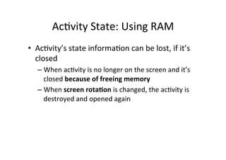AcAvity	
  State:	
  Using	
  RAM	
  
•  AcAvity’s	
  state	
  informaAon	
  can	
  be	
  lost,	
  if	
  it’s	
  
closed	
  
– When	
  acAvity	
  is	
  no	
  longer	
  on	
  the	
  screen	
  and	
  it’s	
  
closed	
  because	
  of	
  freeing	
  memory	
  
– When	
  screen	
  rota1on	
  is	
  changed,	
  the	
  acAvity	
  is	
  
destroyed	
  and	
  opened	
  again	
  
	
  
 