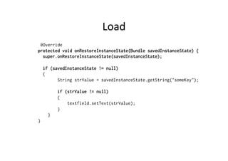 Load	
  
@Override
protected void onRestoreInstanceState(Bundle savedInstanceState) {
super.onRestoreInstanceState(savedInstanceState);
if (savedInstanceState != null)
{
String strValue = savedInstanceState.getString("someKey");
if (strValue != null)
{
textfield.setText(strValue);
}
}
}
 