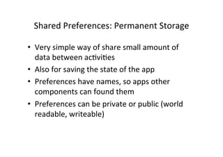 Shared	
  Preferences:	
  Permanent	
  Storage	
  
•  Very	
  simple	
  way	
  of	
  share	
  small	
  amount	
  of	
  
data	
  between	
  acAviAes	
  
•  Also	
  for	
  saving	
  the	
  state	
  of	
  the	
  app	
  
•  Preferences	
  have	
  names,	
  so	
  apps	
  other	
  
components	
  can	
  found	
  them	
  
•  Preferences	
  can	
  be	
  private	
  or	
  public	
  (world	
  
readable,	
  writeable)	
  
 