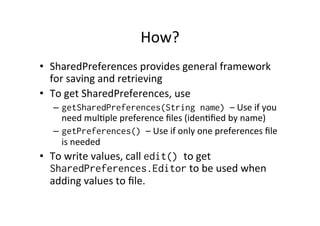 How?	
  
•  SharedPreferences	
  provides	
  general	
  framework	
  
for	
  saving	
  and	
  retrieving	
  
•  To	
  get	
  SharedPreferences,	
  use	
  
–  getSharedPreferences(String name) –	
  Use	
  if	
  you	
  
need	
  mulAple	
  preference	
  ﬁles	
  (idenAﬁed	
  by	
  name)	
  
–  getPreferences() –	
  Use	
  if	
  only	
  one	
  preferences	
  ﬁle	
  
is	
  needed	
  
•  To	
  write	
  values,	
  call	
  edit() to	
  get	
  
SharedPreferences.Editor	
  to	
  be	
  used	
  when	
  
adding	
  values	
  to	
  ﬁle.	
  
 