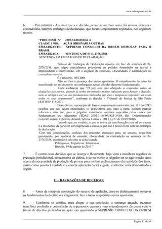 www.cabralgomes.adv.br

______________________________________________________________________________________________

6.
– Por entender a Apelante que a v. decisão, permissa maxima venia, foi omissa, obscura e
contraditória, interpôs embargos de declaração, que foram simplesmente rejeitados, nos seguintes
termos:
―PROCESSO Nº 2007.34.00.030361-6
CLASSE 1.900:
AÇÃO ORDINÁRIA/OUTRAS
EMBARGANTE:
SUPREMO CONSELHO DA ORDEM DEMOLAY PARA O
BRASIL
EMBARGADA:
SENTENÇA DE FLS. 2378/2388
SENTENÇA EM EMBARGOS DE DECLARAÇÃO
Trata-se de Embargos de Declaração opostos em face da sentença de fls.
2378/2388, que julgou parcialmente procedente os pedidos formulados na inicial e
improcedente a reconvenção, sob a alegação de omissões, obscuridades e contradições no
comando sentencial.
É o relatório. DECIDO.
Não verifico a presença dos vícios apontados. O entendimento do juízo foi
manifestado no ato decisório ora embargado, tendo sido devidamente fundamentado.
Cabe esclarecer que ―O juiz não está obrigado a responder todas as
alegações das partes, quando já tenha encontrado motivo suficiente para fundar a decisão,
nem se obriga a ater-se aos fundamentos indicados por elas e tampouco responder um a um
todos os seus argumentos‖, conforme já decidiu o Tribunal de Justiça de São Paulo
(RJTJESP 115/207).
Dessa forma, o princípio do livre convencimento motivado (art. 131 do CPC)
justifica que não sejam examinados os dispositivos que, para a parte, possam parecer
relevantes, mas que, para o julgador, constituem questões superadas pelas razões que
fundamentam seu julgamento (EDAC 2001.01.99.045825-3/GO, Rel. Desembargador
Federal Luciano Tolentino Amaral, Sétima Turma, e-DJF1 p.277 de 28/05/2010).
Entendo que, na verdade, o que se infere da manifestação recursal em exame
é a insistência da parte em ver reapreciada a causa, o que não é possível em sede de embargos
de declaração.
Com tais considerações, conheço dos presentes embargos para, no entanto, negar-lhes
provimento, por ausência de omissão, obscuridade ou contradição na sentença de fls.
2378/2388, mantendo-a tal como se acha lavrada.
Publique-se. Registre-se. Intimem-se.
Brasília, 19 de agosto de 2011.‖

7.
– É contra essas decisões que se insurge o Recorrente, haja vista a manifesta negativa de
prestação jurisdicional, cerceamento de defesa, e de no mérito o julgador ter se equivocado tanto
acerca da necessidade de produção de provas para melhor esclarecimento da realidade dos fatos,
assim como quanto à verdade e a correta aplicação da lei vigente, conforme resta demonstrado a
seguir.
II – DAS RAZÕES DE RECURSO:
8.
– Antes da completa apreciação do recurso de apelação, deve-se dialeticamente observar
os fundamentos da decisão ora vergastada, face a todas as questões acima apontadas.
9.
– Conforme se verifica, para chegar a sua conclusão, a sentença atacada, trazendo
manifesta confusão e contradição de argumentos quanto a seus entendimentos de quem seria o
titular de direitos pleiteados na ação, ora apontando o SUPREMO CONSELHO DA ORDEM
______________________________________________________________________________________________
Página 11 de 69

 
