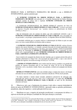 www.cabralgomes.adv.br

______________________________________________________________________________________________

DEMOLAY PARA A REPÚBLICA FEDERATIVA DO BRASIL e ora o DEMOLAY
INTERNATIONAL, apenas sustentou que:
- O SUPREMO CONSELHO DA ORDEM DEMOLAY PARA A REPÚBLICA
FEDERATIVA DO BRASIL teria provado ter o Conselho Internacional da Ordem Demolay
celebrado contrato de mútuo com o Apelante SUPREMO CONSELHO DA ORDEM
DEMOLAY PARA O BRASIL;
- O CONSELHO INTERNACIONAL DA ORDEM DEMOLAY renunciou em favor do
SUPREMO CONSELHO DA ORDEM DEMOLAY PARA O BRASIL ―a própria autoridade
do Supremo Conselho Internacional” nos “assuntos relativos às administração da Ordem
DeMolay no Brasi”;
- Que tal instrumento seria um contrato de mútuo, que teria estabelecido restrições e que o
SUPREMO CONSELHO DA ORDEM DEMOLAY PARA O BRASIL teria concordado em
ser governado e em proteger e perpetuamente observar: As Sagradas Marcas da Ordem DeMolay;
- A autoridade conferida para os assuntos relativos à administração da Ordem no país em nada
teria a ver com a cessão definitiva de direitos sobre as marcas;
- O SUPREMO CONSELHO DA ORDEM DEMOLAY PARA O BRASIL realizou diversos
registros das marcas Demolay e, se tratando a presente discussão da licitude/regularidade desses
registros, tais registros não poderiam ter sido feitos, pois teriam ofendido o direito de propriedade
das marcas de titularidade da DEMOLAY INTERNATIONAL, e cuja exploração, no país,
estaria sob a responsabilidade do autor SUPREMO CONSELHO DA ORDEM DEMOLAY
PARA A REPÚBLICA FEDERATIVA DO BRASIL;
- houve tentativa de usurpação dos direitos do autor Apelado, que os registros promovidos pela ré
Apelante esbarrariam no Artigo 6 bis 1 da Convenção da União de Paris2, e que o caso seria de
nulidade dos registros, nos termos do artigo 165 da Lei n° 9.279/96;
- A DEMOLAY INTERNATIONAL seria a titular atual das marcas e também o era quando dos
pedidos de registros formulados pela ré, nos termos do artigo 129 da Lei de Propriedade
Industrial, e teve o seu direito violado. Houve, sim, portanto, a tentativa de usurpação dos direitos
do autor;
- DEMOLAY INTERNATIONAL seria uma entidade antiga e criadora das marcas e da liturgia
utilizadas nas suas atividades, cujos registros remontam à década de 1950 do século passado;
- Os danos materiais e morais teriam ocorrido, podendo-se presumi-los da utilização nãoautorizada das marcas por mais de 6 anos. Fixo a indenização a ser paga pelo SUPREMO
CONSELHO DA ORDEM DEMOLAY PARA O BRASIL ao autor em R$ 200.000,00
(duzentos mil reais).

10.
– Observa-se, pois, que o fundamento da sentença é todo sobre a suposta titularidade de
direito de marca da DEMOLAY INTERNATIONAL, ignorando todas as questões preliminares,
prejudiciais, datas dos registros e correta aplicação da lei ao caso.
11.
– Manifestos no caso, a negativa de prestação jurisdicional, o cerceamento de defesa e o
equívoco da decisão que deturpou a realidade dos fatos para alcanças a conclusão.
2

A Convenção da União de Paris foi aceita pelo Brasil desde a sua redação original, através do Decreto Imperial n°
9.233/1884. Atualmente, vige a redação incorporada ao direito interno através dos Decretos n°s 75.572/1975 e
635/1992, com as alterações consolidadas na chamada Revisão de Estocolmo de 1967.
______________________________________________________________________________________________
Página 12 de 69

 
