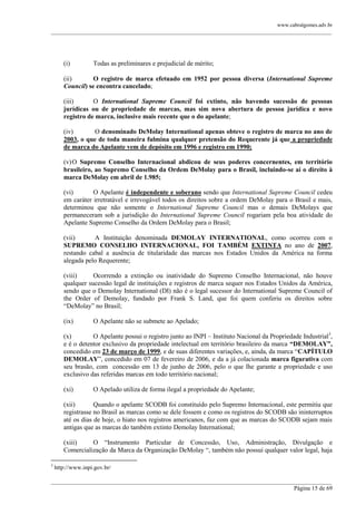 www.cabralgomes.adv.br

______________________________________________________________________________________________

(i)

Todas as preliminares e prejudicial de mérito;

(ii)
O registro de marca efetuado em 1952 por pessoa diversa (International Supreme
Council) se encontra cancelado;
(iii)
O International Supreme Council foi extinto, não havendo sucessão de pessoas
jurídicas ou de propriedade de marcas, mas sim nova abertura de pessoa jurídica e novo
registro de marca, inclusive mais recente que o do apelante;
(iv)
O denominado DeMolay International apenas obteve o registro de marca no ano de
2003, o que de toda maneira fulmina qualquer pretensão do Requerente já que a propriedade
de marca do Apelante vem de depósito em 1996 e registro em 1990;
(v) O Supremo Conselho Internacional abdicou de seus poderes concernentes, em território
brasileiro, ao Supremo Conselho da Ordem DeMolay para o Brasil, incluindo-se aí o direito à
marca DeMolay em abril de 1.985;
(vi)
O Apelante é independente e soberano sendo que International Supreme Council cedeu
em caráter irretratável e irrevogável todos os direitos sobre a ordem DeMolay para o Brasil e mais,
determinou que não somente o International Supreme Council mas o demais DeMolays que
permaneceram sob a jurisdição do International Supreme Council rogariam pela boa atividade do
Apelante Supremo Conselho da Ordem DeMolay para o Brasil;
(vii)
A Instituição denominada DEMOLAY INTERNATIONAL, como ocorreu com o
SUPREMO CONSELHO INTERNACIONAL, FOI TAMBÉM EXTINTA no ano de 2007,
restando cabal a ausência de titularidade das marcas nos Estados Unidos da América na forma
alegada pelo Requerente;
(viii)
Ocorrendo a extinção ou inatividade do Supremo Conselho Internacional, não houve
qualquer sucessão legal de instituições e registros de marca sequer nos Estados Unidos da América,
sendo que o Demolay International (DI) não é o legal sucessor do International Supreme Council of
the Order of Demolay, fundado por Frank S. Land, que foi quem conferiu os direitos sobre
―DeMolay‖ no Brasil;
(ix)

O Apelante não se submete ao Apelado;

(x)
O Apelante possui o registro junto ao INPI – Instituto Nacional da Propriedade Industrial3,
e é o detentor exclusivo da propriedade intelectual em território brasileiro da marca “DEMOLAY”,
concedido em 23 de março de 1999, e de suas diferentes variações, e, ainda, da marca ―CAPÍTULO
DEMOLAY‖, concedido em 07 de fevereiro de 2006, e da a já colacionada marca figurativa com
seu brasão, com concessão em 13 de junho de 2006, pelo o que lhe garante a propriedade e uso
exclusivo das referidas marcas em todo território nacional;
(xi)

O Apelado utiliza de forma ilegal a propriedade do Apelante;

(xii)
Quando o apelante SCODB foi constituído pelo Supremo Internacional, este permitiu que
registrasse no Brasil as marcas como se dele fossem e como os registros do SCODB são ininterruptos
até os dias de hoje, o hiato nos registros americanos, faz com que as marcas do SCODB sejam mais
antigas que as marcas do também extinto Demolay International;
(xiii)
O ―Instrumento Particular de Concessão, Uso, Administração, Divulgação e
Comercialização da Marca da Organização DeMolay ―, também não possui qualquer valor legal, haja
3

http://www.inpi.gov.br/

______________________________________________________________________________________________
Página 15 de 69

 