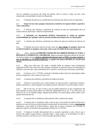 www.cabralgomes.adv.br

______________________________________________________________________________________________

vista ser celebrado com pessoa não titular dos direitos sobre as marcas e obras, que são, como
comprovado, de propriedade exclusiva do Requerido;
(xiv)

O Apelado não promoveu a qualificação da instituição que afirma neste ato representar;

(xv)
Sequer há nos autos qualquer documento constitutivo do suposto titular o qual diz o
Autor representar;
(xvi)
A sentença não enfrentou a preliminar de carência da ação por ilegitimidade ativa ad
causam, falta de autorização e defeito de representação;
(xvii)
A Instituição ora denominada DeMolay International se eximiu de qualquer
responsabilidade por qualquer ação de proteção tomada pelo Requerente, ora Embargado;
(xviii)
agir;

A sentença não enfrentou a preliminar de carência da ação por ausência de interesse de

(xix)
O Apelado não possui interesse de agir, posto que não é titular de qualquer marca em
território brasileiro ou qualquer outro país, como as que são objeto da presente demanda;

- Que o Apelado SUPREMO CONSELHO DA ORDEM DEMOLAY PARA A
REPÚBLICA FEDERATIVA DO BRASIL alega na presente pleitearia direito de terceiro,
ao mesmo tempo em que pleiteia administrativamente junto a INPI, em nome próprio, e
não de DEMOLAY INTERNATIONAL, o registro da marca DEMOLAY em diversas
classes.
(xx)

(xxi)
Aliás, resta ainda que, não sendo o apelado titular de qualquer marca devidamente
registrada no INPI, bem como tem como intenção a anulação de registro de marca de titularidade do
Apelante, resta claro que a ação cominatória não se mostra a via processual cabível para a pretensão;
(xxii)
Conforme a Lei n. 9.279/96, a anulação é pleiteada sempre através de ação própria, diante
de juízo competente e não se opera de 'pleno iure';
(xxiii)

A sentença não enfrentou a preliminar de inépcia da inicial;

(xxiv)
Verifica-se no presente caso a total ausência de causa de pedir a logicamente ensejar o
pedido cominatório e, ainda, alegações sem pedido, pelo que claramente se encontra inepta a inicial;
(xxv)
Não só por isso, eis que se trata o caso de pedido impossível, já que o Requerente não
pode defender em juízo direito alheio, por faltar-lhe legitimidade ativa,( art. 3º, do CPC) pois, nos
termos do art. 6º, do referido Código, ninguém pode pleitear em nome próprio, direito alheio, salvo
quando autorizado por lei;
(xxvi)

A sentença não se manifestou expressamente sobre a ausência de caução;

(xxvii)
A sentença não se manifestou sobre o fato de que a Convenção da União de Paris não é
aplicável ao caso em tela por conferir proteção internacional exclusivamente às marcas notoriamente
conhecidas, a cujo elenco de critérios fáticos e legais não se insere o presente caso, devendo ser
aplicada à espécie a lei brasileira de propriedade industrial (Lei 9.279/96);
(xxviii) O Supremo Conselho Internacional não se encontra registrado no país, frise-se que o
mesmo não poderia sequer pleitear a proteção legal e, muito menos, tê-la pretendido em todo o
território nacional, com fulcro no art. 8º da Convenção da União de Paris;

______________________________________________________________________________________________
Página 16 de 69

 