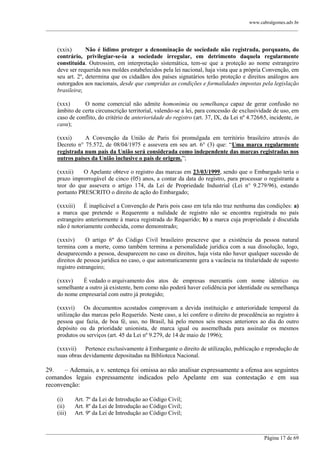 www.cabralgomes.adv.br

______________________________________________________________________________________________

(xxix)
Não é lídimo proteger a denominação de sociedade não registrada, porquanto, do
contrário, privilegiar-se-ia a sociedade irregular, em detrimento daquela regularmente
constituída. Outrossim, em interpretação sistemática, tem-se que a proteção ao nome estrangeiro
deve ser requerida nos moldes estabelecidos pela lei nacional, haja vista que a própria Convenção, em
seu art. 2º, determina que os cidadãos dos países signatários terão proteção e direitos análogos aos
outorgados aos nacionais, desde que cumpridas as condições e formalidades impostas pela legislação
brasileira;
(xxx)
O nome comercial não admite homonímia ou semelhança capaz de gerar confusão no
âmbito de certa circunscrição territorial, valendo-se a lei, para concessão de exclusividade de uso, em
caso de conflito, do critério de anterioridade do registro (art. 37, IX, da Lei nº 4.726⁄65, incidente, in
casu);
(xxxi)
A Convenção da União de Paris foi promulgada em território brasileiro através do
Decreto n° 75.572, de 08/04/1975 e assevera em seu art. 6° (3) que: ―Uma marca regularmente
registrada num país da União será considerada como independente das marcas registradas nos
outros países da União inclusive o país de origem.‖;
(xxxii)
O Apelante obteve o registro das marcas em 23/03/1999, sendo que o Embargado teria o
prazo improrrogável de cinco (05) anos, a contar da data do registro, para processar o registrante a
teor do que assevera o artigo 174, da Lei de Propriedade Industrial (Lei n° 9.279/96), estando
portanto PRESCRITO o direito de ação do Embargado;
(xxxiii) É inaplicável a Convenção de Paris pois caso em tela não traz nenhuma das condições: a)
a marca que pretende o Requerente a nulidade de registro não se encontra registrada no país
estrangeiro anteriormente à marca registrada do Requerido; b) a marca cuja propriedade é discutida
não é notoriamente conhecida, como demonstrado;
(xxxiv)
O artigo 6º do Código Civil brasileiro prescreve que a existência da pessoa natural
termina com a morte, como também termina a personalidade jurídica com a sua dissolução, logo,
desaparecendo a pessoa, desaparecem no caso os direitos, haja vista não haver qualquer sucessão de
direitos de pessoa jurídica no caso, o que automaticamente gera a vacância na titularidade de suposto
registro estrangeiro;
(xxxv)
É vedado o arquivamento dos atos de empresas mercantis com nome idêntico ou
semelhante a outro já existente, bem como não poderá haver colidência por identidade ou semelhança
do nome empresarial com outro já protegido;
(xxxvi)
Os documentos acostados comprovam a devida instituição e anterioridade temporal da
utilização das marcas pelo Requerido. Neste caso, a lei confere o direito de procedência ao registro à
pessoa que fazia, de boa fé, uso, no Brasil, há pelo menos seis meses anteriores ao dia do outro
depósito ou da prioridade unionista, de marca igual ou assemelhada para assinalar os mesmos
produtos ou serviços (art. 45 da Lei nº 9.279, de 14 de maio de 1996);
(xxxvii)
Pertence exclusivamente à Embargante o direito de utilização, publicação e reprodução de
suas obras devidamente depositadas na Biblioteca Nacional.

29.
– Ademais, a v. sentença foi omissa ao não analisar expressamente a ofensa aos seguintes
comandos legais expressamente indicados pelo Apelante em sua contestação e em sua
reconvenção:
(i)
(ii)
(iii)

Art. 7º da Lei de Introdução ao Código Civil;
Art. 8º da Lei de Introdução ao Código Civil;
Art. 9º da Lei de Introdução ao Código Civil;

______________________________________________________________________________________________
Página 17 de 69

 