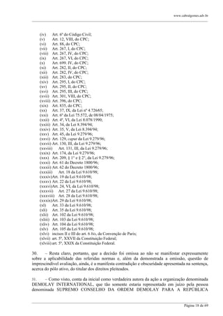 www.cabralgomes.adv.br

______________________________________________________________________________________________

(iv)
Art. 6º do Código Civil;
(v)
Art. 12, VIII, do CPC;
(vi)
Art. 88, do CPC;
(vii) Art. 267, I, do CPC;
(viii) Art. 267, IV, do CPC;
(ix)
Art. 267, VI, do CPC;
(x)
Art. 699. IV, do CPC;
(xi)
Art. 282, II, do CPC;
(xii) Art. 282, IV, do CPC;
(xiii) Art. 283, do CPC;
(xiv) Art. 295, I, do CPC;
(xv) Art. 295, II, do CPC;
(xvi) Art. 295, III, do CPC;
(xvii) Art. 301, VIII, do CPC;
(xviii) Art. 396, do CPC;
(xix) Art. 835, do CPC;
(xx) Art. 37, IX, da Lei nº 4.726⁄65;
(xxi) Art. 6º da Lei 75.572, de 08/04/1975;
(xxii) Art. 4º, VI, da Lei 8.078/1990;
(xxiii) Art. 34, da Lei 8.394/94;
(xxiv) Art. 35, V, da Lei 8.394/94;
(xxv) Art. 45, da Lei 9.279/96;
(xxvi) Art. 129, caput da Lei 9.279/96;
(xxvii) Art. 130, III, da Lei 9.279/96;
(xxviii) Art. 131, III, da Lei 9.279/96;
(xxix) Art. 174, da Lei 9.279/96;
(xxx) Art. 209, § 1° e § 2°, da Lei 9.279/96;
(xxxi) Art. 61 do Decreto 1800/96;
(xxxii) Art. 62 do Decreto 1800/96;
(xxxiii) Art. 18 da Lei 9.610/98;
(xxxiv)Art. 19 da Lei 9.610/98;
(xxxv) Art. 22 da Lei 9.610/98;
(xxxvi)Art. 24, VI, da Lei 9.610/98;
(xxxvii) Art. 27 da Lei 9.610/98;
(xxxviii) Art. 28 da Lei 9.610/98;
(xxxix)Art. 29 da Lei 9.610/98;
(xl)
Art. 33 da Lei 9.610/98;
(xli) Art. 35 da Lei 9.610/98;
(xlii) Art. 102 da Lei 9.610/98;
(xliii) Art. 103 da Lei 9.610/98;
(xliv) Art. 104 da Lei 9.610/98;
(xlv) Art. 105 da Lei 9.610/98;
(xlvi) incisos II e III do art. 6 bis, da Convenção de Paris;
(xlvii) art. 5º, XXVII da Constituição Federal;
(xlviii) art. 5º, XXIX da Constituição Federal.

30.
– Resta claro, portanto, que a decisão foi omissa ao não se manifestar expressamente
sobre a aplicabilidade das referidas normas e, além da demonstrada a omissão, questão de
imprescindível avaliação, ainda, é a manifesta contradição e obscuridade apresentada na sentença,
acerca do pólo ativo, do titular dos direitos pleiteados.
– Como visto, conta da inicial como verdadeira autora da ação a organização denominada
DEMOLAY INTERNATIONAL, que tão somente estaria representado em juízo pela pessoa
denominada SUPREMO CONSELHO DA ORDEM DEMOLAY PARA A REPÚBLICA
31.

______________________________________________________________________________________________
Página 18 de 69

 