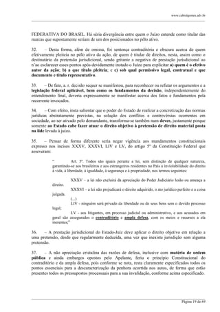 www.cabralgomes.adv.br

______________________________________________________________________________________________

FEDERATIVA DO BRASIL. Há séria divergência entre quem o Juízo entende como titular das
marcas que supostamente seriam de um dos posicionados no pólo ativo.
32.
– Desta forma, além de omissa, foi sentença contraditória e obscura acerca de quem
efetivamente pleiteia no pólo ativo da ação, de quem é titular de direitos, nesta, assim como o
destinatário da pretensão jurisdicional, sendo gritante a negativa de prestação jurisdicional ao
n‘ao esclarecer esses pontos após devidamente instado o Juízo para explicitar a) quem é o efetivo
autor da ação; b) a que título pleiteia; e c) sob qual permissivo legal, contratual e que
documento e título representativo.
33.
– De fato, a. r. decisão sequer se manifestou, para reconhecer ou refutar os argumentos e a
legislação federal aplicável, bem como os fundamentos da decisão, independentemente do
entendimento final, deveria expressamente se manifestar acerca dos fatos e fundamentos pela
recorrente invocados.
34.
– Com efeito, insta salientar que o poder do Estado de realizar a concretização das normas
jurídicas abstratamente previstas, na solução dos conflitos e controvérsias ocorrentes em
sociedade, ao ser ativado pelo demandante, transforma-se também num dever, justamente porque
somente ao Estado cabe fazer atuar o direito objetivo à pretensão de direito material posta
na lide levada à juízo.
35.
– Pensar de forma diferente seria negar vigência aos mandamentos constitucionais
expresso nos incisos XXXV, XXXVI, LIV e LV, do artigo 5º da Constituição Federal que
asseveram:
―
Art. 5º. Todos são iguais perante a lei, sem distinção de qualquer natureza,
garantindo-se aos brasileiros e aos estrangeiros residentes no País a inviolabilidade do direito
à vida, à liberdade, à igualdade, à segurança e à propriedade, nos termos seguintes:
XXXV – a lei não excluirá da apreciação do Poder Judiciário lesão ou ameaça a
direito.
XXXVI – a lei não prejudicará o direito adquirido, o ato jurídico perfeito e a coisa
julgada.
(...)
LIV - ninguém será privado da liberdade ou de seus bens sem o devido processo
legal;
LV - aos litigantes, em processo judicial ou administrativo, e aos acusados em
geral são assegurados o contraditório e ampla defesa, com os meios e recursos a ela
inerentes;‖

36.
– A prestação jurisdicional do Estado-Juiz deve aplicar o direito objetivo em relação a
uma pretensão, desde que regularmente deduzida, uma vez que inexiste jurisdição sem alguma
pretensão.
37.
– A não apreciação cristalina das razões de defesa, inclusive com matéria de ordem
pública e ainda embargos opostos pelo Apelante, feriu o princípio Constitucional do
contraditório e da ampla defesa, pois conforme se nota, resta claramente especificados todos os
pontos essenciais para a descaracterização da penhora ocorrida nos autos, de forma que estão
presentes todos os pressupostos processuais para a sua invalidação, conforme acima especificado.

______________________________________________________________________________________________
Página 19 de 69

 