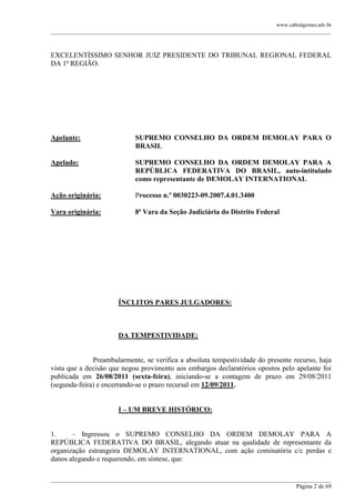 www.cabralgomes.adv.br

______________________________________________________________________________________________

EXCELENTÍSSIMO SENHOR JUIZ PRESIDENTE DO TRIBUNAL REGIONAL FEDERAL
DA 1ª REGIÃO.

Apelante:

SUPREMO CONSELHO DA ORDEM DEMOLAY PARA O
BRASIL

Apelado:

SUPREMO CONSELHO DA ORDEM DEMOLAY PARA A
REPÚBLICA FEDERATIVA DO BRASIL, auto-intitulado
como representante de DEMOLAY INTERNATIONAL

Ação originária:

Processo n.º 0030223-09.2007.4.01.3400

Vara originária:

8ª Vara da Seção Judiciária do Distrito Federal

ÍNCLITOS PARES JULGADORES:

DA TEMPESTIVIDADE:

Preambularmente, se verifica a absoluta tempestividade do presente recurso, haja
vista que a decisão que negou provimento aos embargos declaratórios opostos pelo apelante foi
publicada em 26/08/2011 (sexta-feira), iniciando-se a contagem de prazo em 29/08/2011
(segunda-feira) e encerrando-se o prazo recursal em 12/09/2011.
I – UM BREVE HISTÓRICO:
1.
– Ingressou o SUPREMO CONSELHO DA ORDEM DEMOLAY PARA A
REPÚBLICA FEDERATIVA DO BRASIL, alegando atuar na qualidade de representante da
organização estrangeira DEMOLAY INTERNATIONAL, com ação cominatória c/c perdas e
danos alegando e requerendo, em síntese, que:
______________________________________________________________________________________________
Página 2 de 69

 